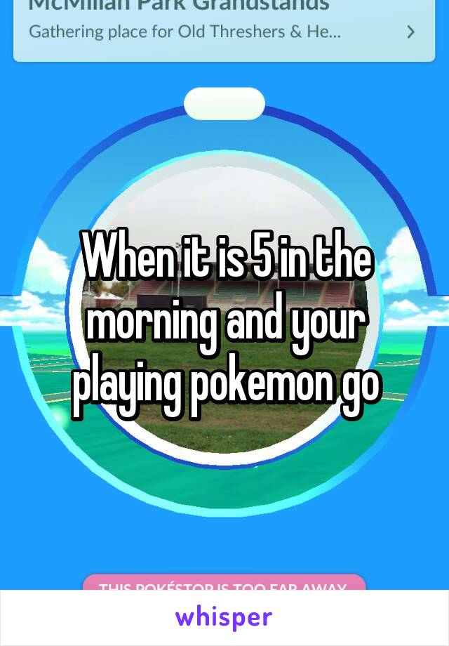 When it is 5 in the morning and your playing pokemon go