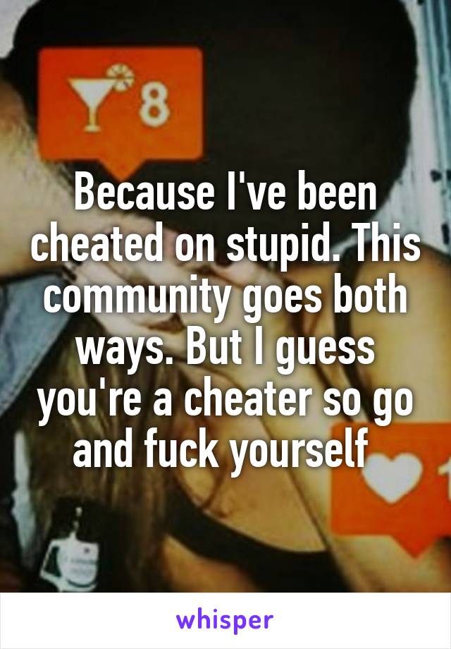 Because I've been cheated on stupid. This community goes both ways. But I guess you're a cheater so go and fuck yourself 