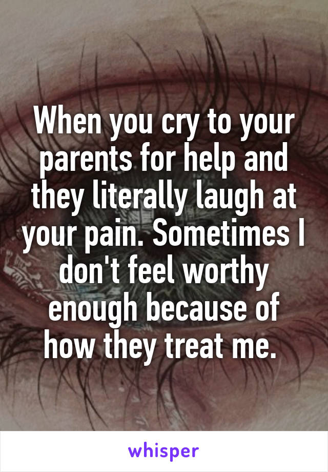 When you cry to your parents for help and they literally laugh at your pain. Sometimes I don't feel worthy enough because of how they treat me. 