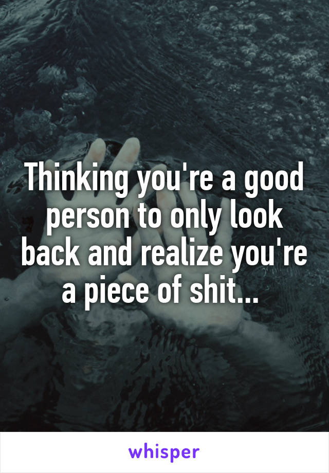 Thinking you're a good person to only look back and realize you're a piece of shit... 