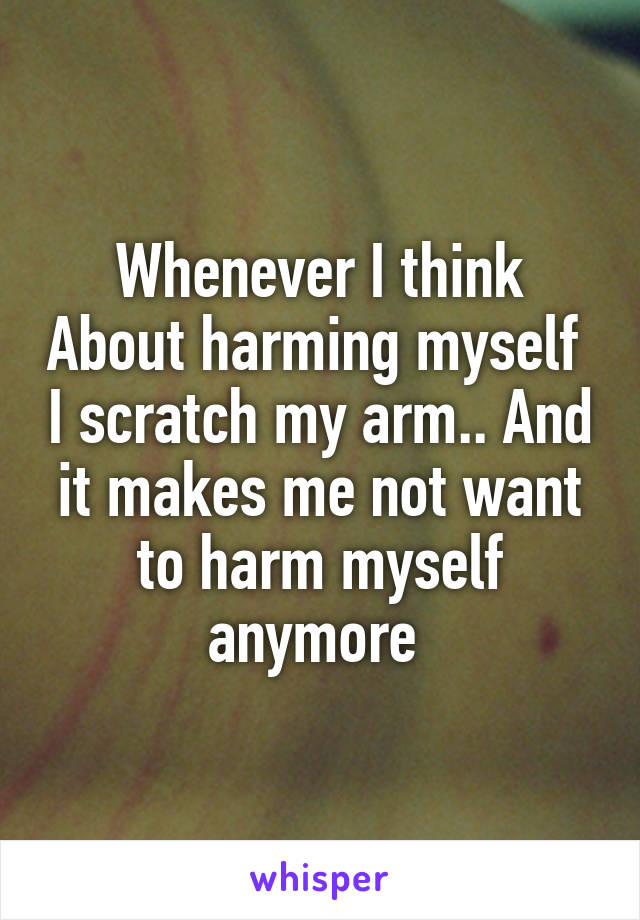 Whenever I think About harming myself  I scratch my arm.. And it makes me not want to harm myself anymore 