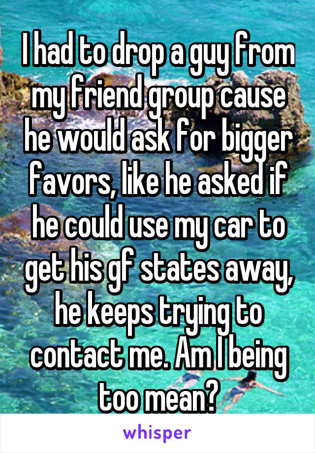 I had to drop a guy from my friend group cause he would ask for bigger favors, like he asked if he could use my car to get his gf states away, he keeps trying to contact me. Am I being too mean?