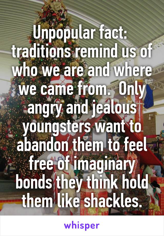 Unpopular fact:  traditions remind us of who we are and where we came from.  Only angry and jealous youngsters want to abandon them to feel free of imaginary bonds they think hold them like shackles.