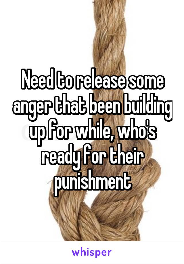 Need to release some anger that been building up for while, who's ready for their punishment