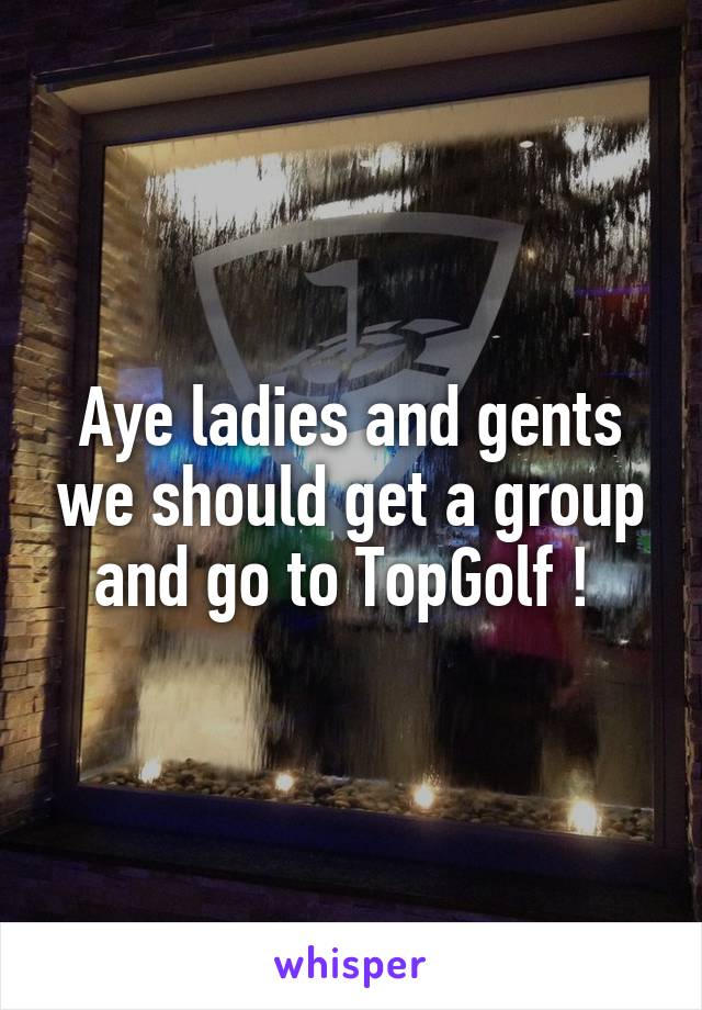 Aye ladies and gents we should get a group and go to TopGolf ! 