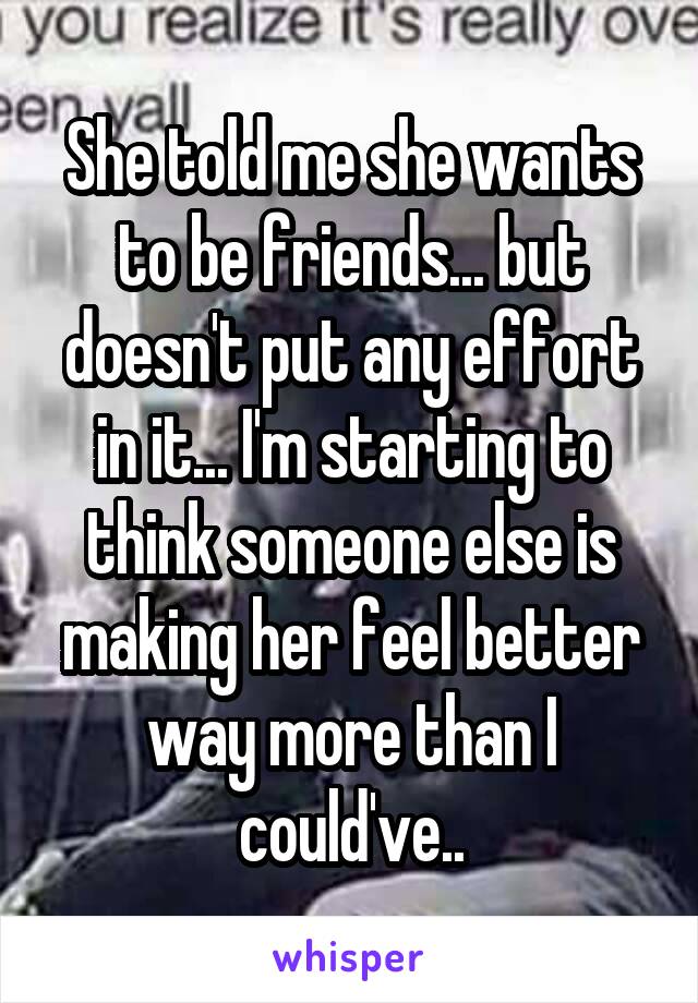 She told me she wants to be friends... but doesn't put any effort in it... I'm starting to think someone else is making her feel better way more than I could've..