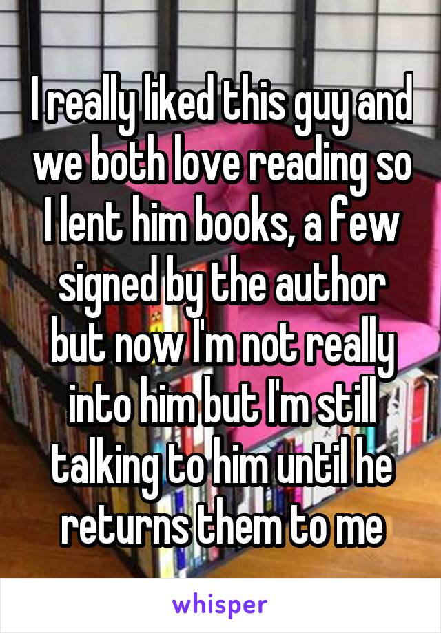 I really liked this guy and we both love reading so I lent him books, a few signed by the author but now I'm not really into him but I'm still talking to him until he returns them to me