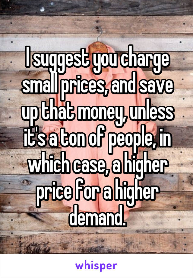 I suggest you charge small prices, and save up that money, unless it's a ton of people, in which case, a higher price for a higher demand.