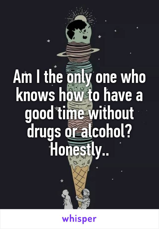 Am I the only one who knows how to have a good time without drugs or alcohol? Honestly..