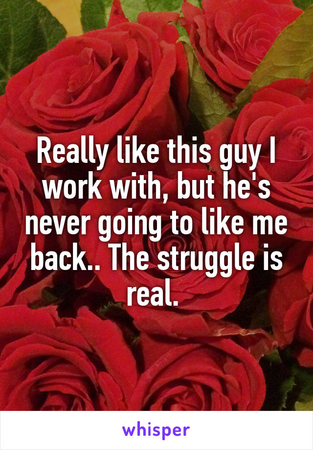 Really like this guy I work with, but he's never going to like me back.. The struggle is real. 