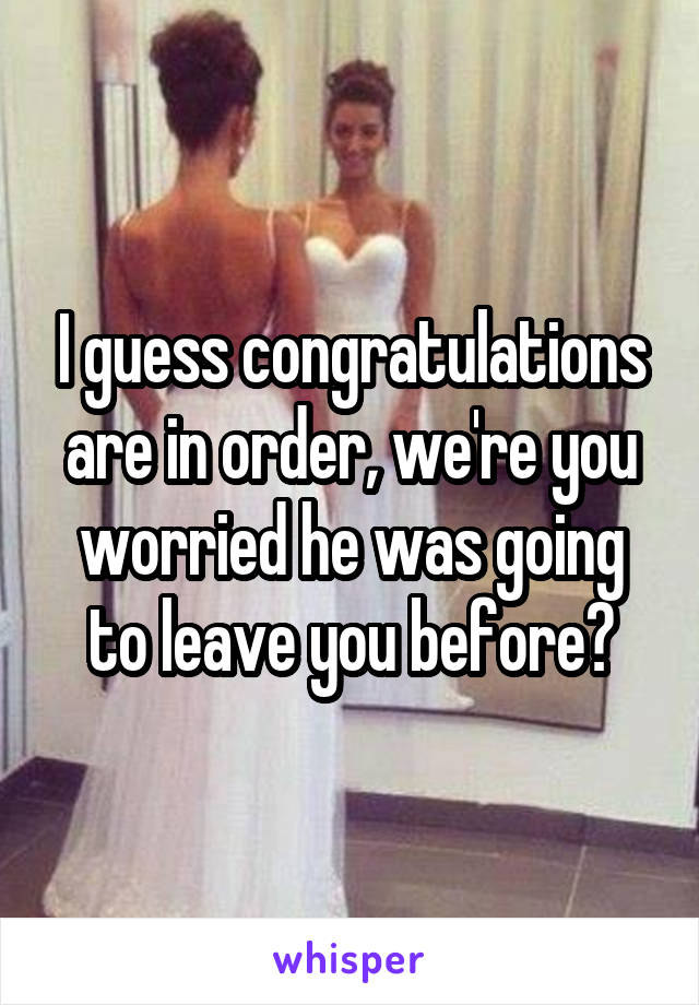 I guess congratulations are in order, we're you worried he was going to leave you before?