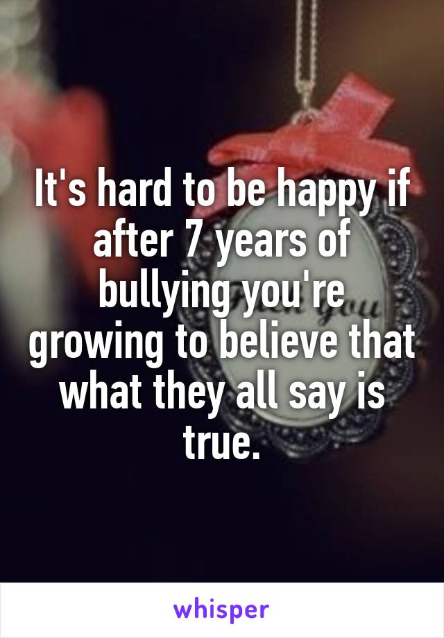 It's hard to be happy if after 7 years of bullying you're growing to believe that what they all say is true.