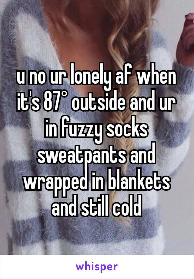 u no ur lonely af when it's 87° outside and ur in fuzzy socks sweatpants and wrapped in blankets and still cold