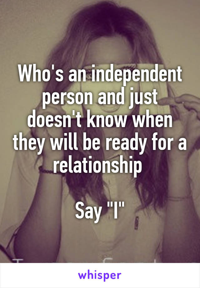 Who's an independent person and just doesn't know when they will be ready for a relationship 

Say "I"