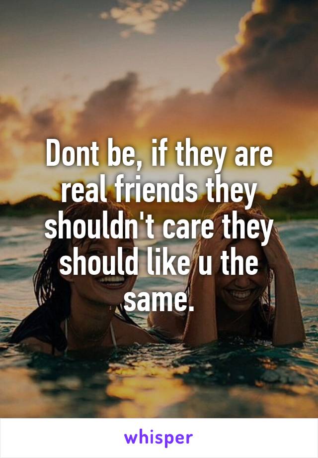 Dont be, if they are real friends they shouldn't care they should like u the same.