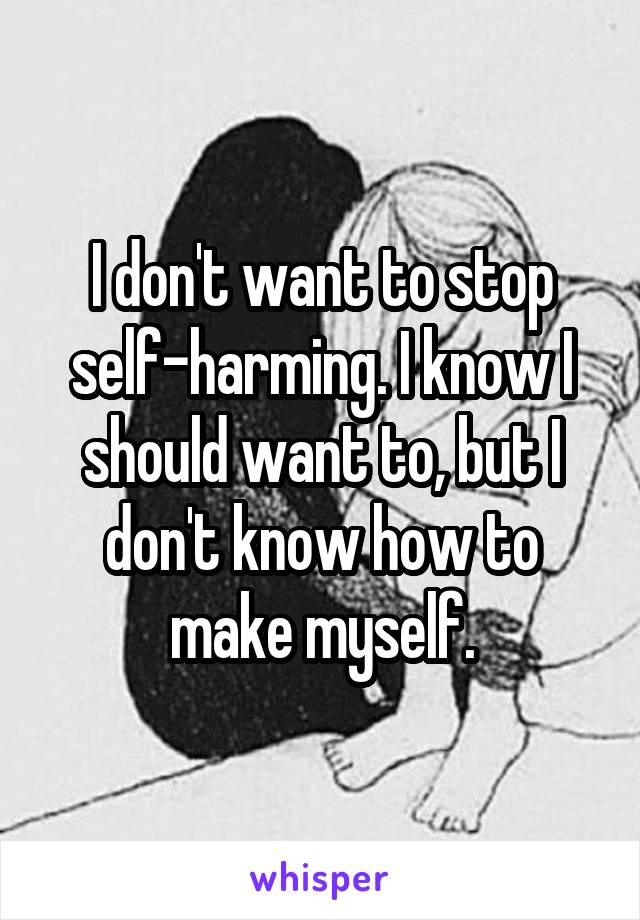 I don't want to stop self-harming. I know I should want to, but I don't know how to make myself.