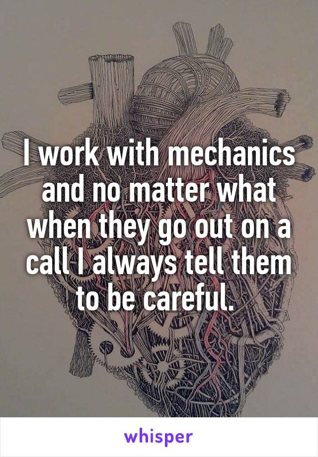 I work with mechanics and no matter what when they go out on a call I always tell them to be careful. 