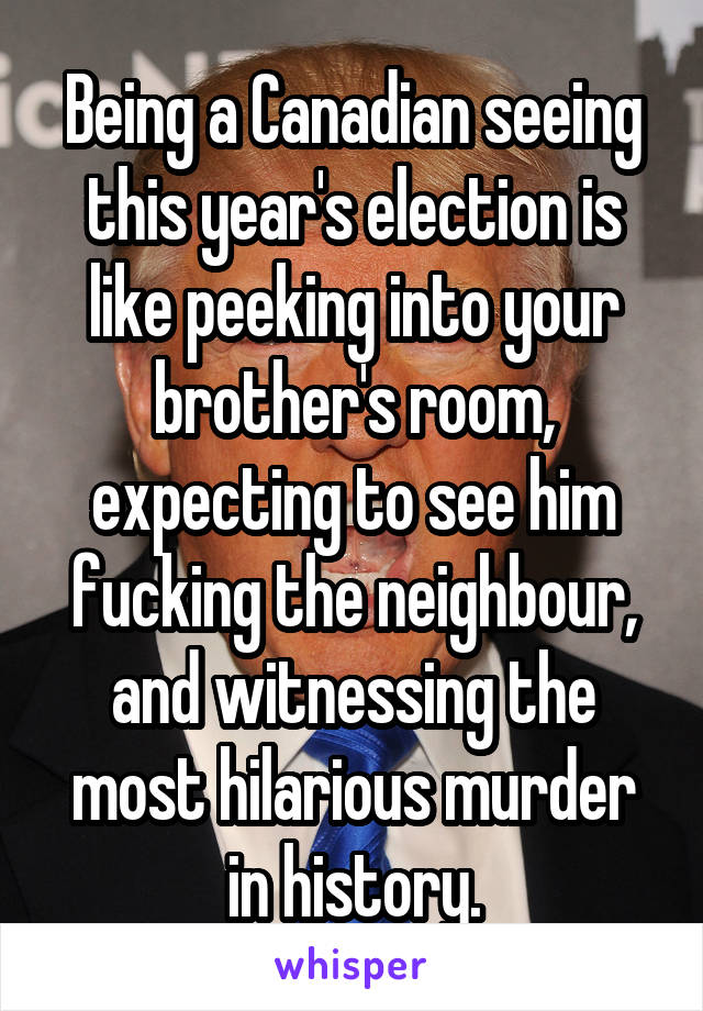 Being a Canadian seeing this year's election is like peeking into your brother's room, expecting to see him fucking the neighbour, and witnessing the most hilarious murder in history.