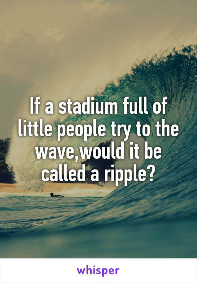 If a stadium full of little people try to the wave,would it be called a ripple?