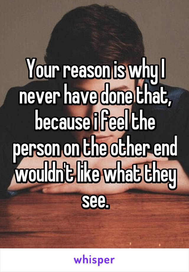 Your reason is why I never have done that, because i feel the person on the other end wouldn't like what they see.