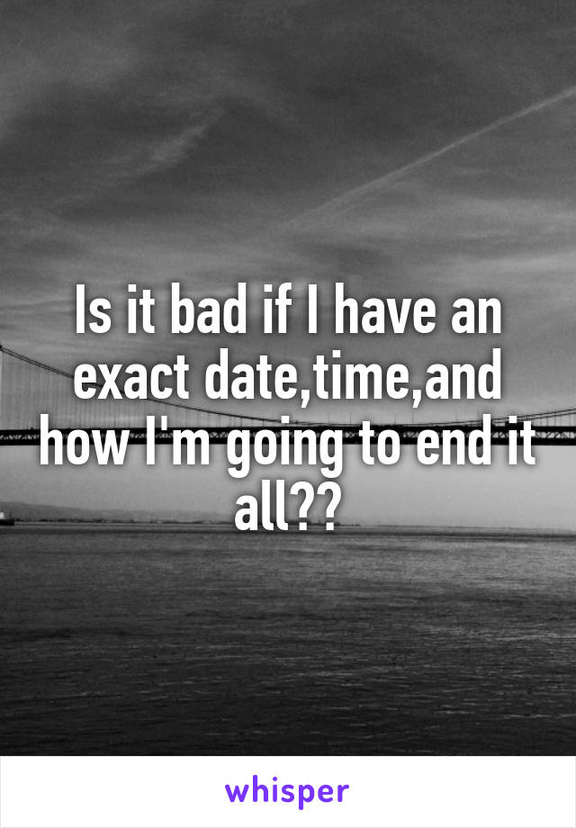 Is it bad if I have an exact date,time,and how I'm going to end it all??