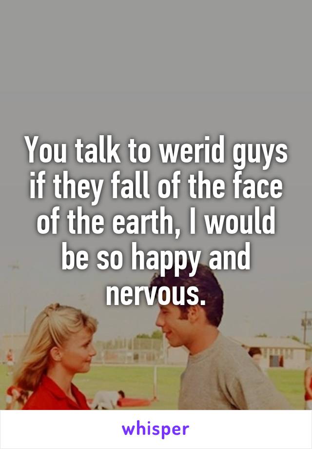 You talk to werid guys if they fall of the face of the earth, I would be so happy and nervous.