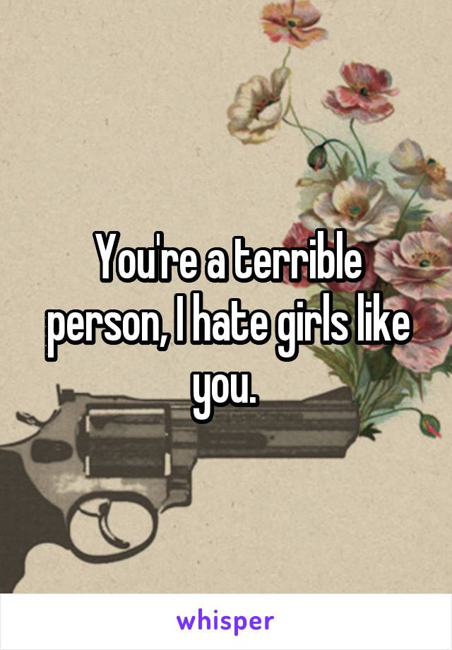 You're a terrible person, I hate girls like you. 