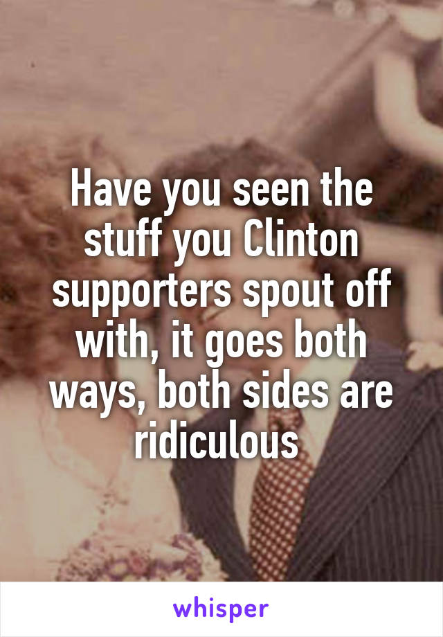 Have you seen the stuff you Clinton supporters spout off with, it goes both ways, both sides are ridiculous 