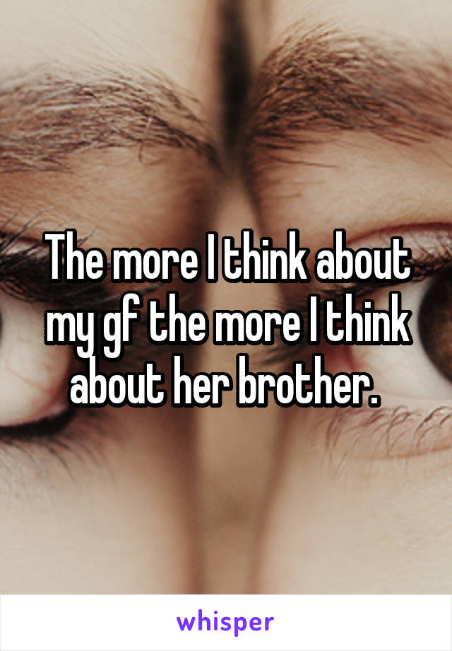 The more I think about my gf the more I think about her brother. 