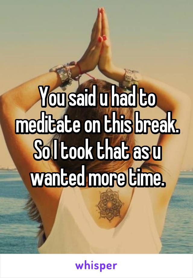 You said u had to meditate on this break.
So I took that as u wanted more time.