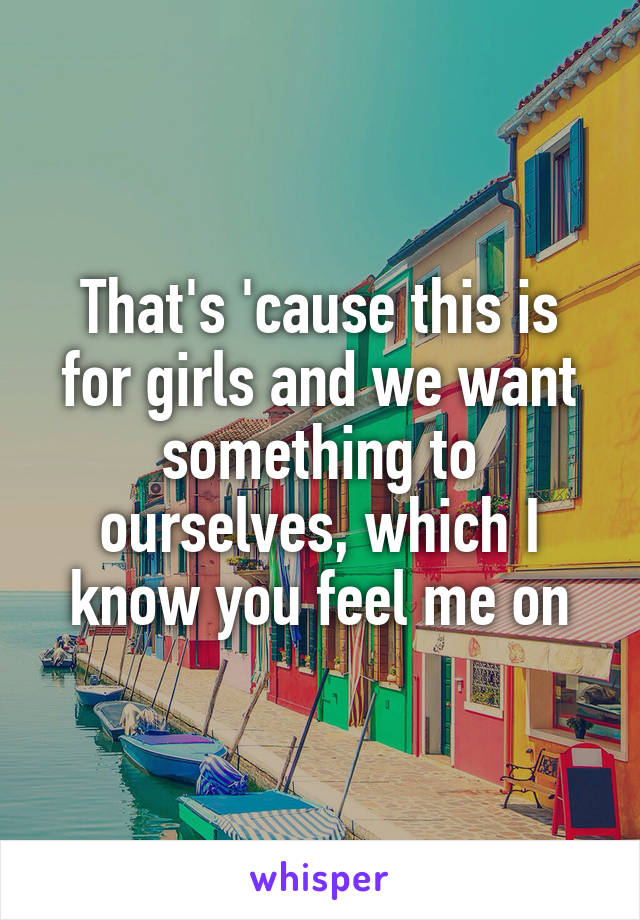 That's 'cause this is for girls and we want something to ourselves, which I know you feel me on
