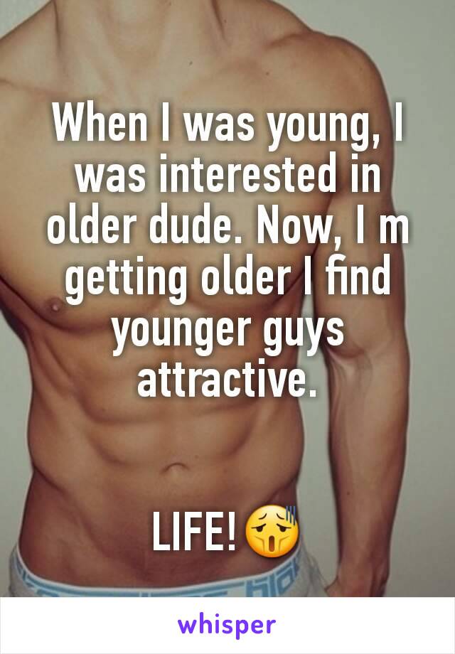 When I was young, I was interested in older dude. Now, I m getting older I find younger guys attractive.


LIFE!😫