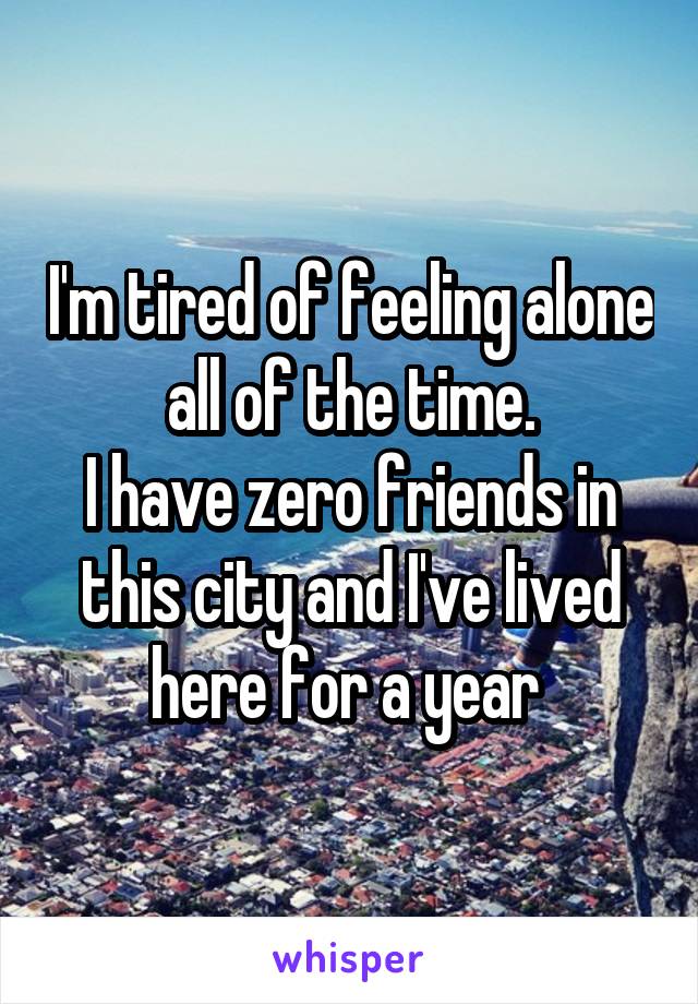 I'm tired of feeling alone all of the time.
I have zero friends in this city and I've lived here for a year 