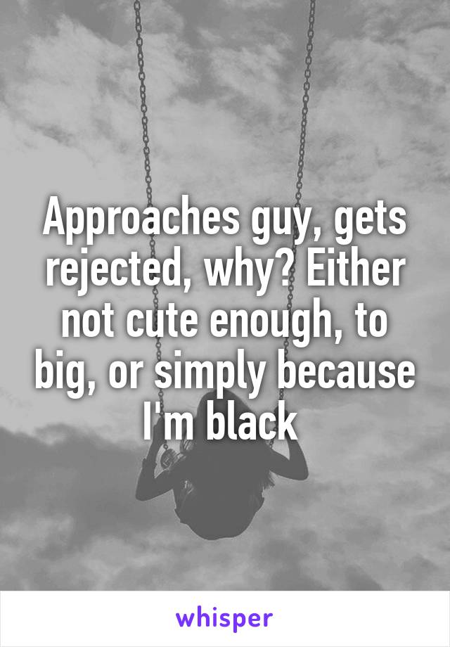 Approaches guy, gets rejected, why? Either not cute enough, to big, or simply because I'm black 