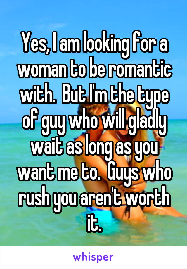 Yes, I am looking for a woman to be romantic with.  But I'm the type of guy who will gladly wait as long as you want me to.  Guys who rush you aren't worth it.