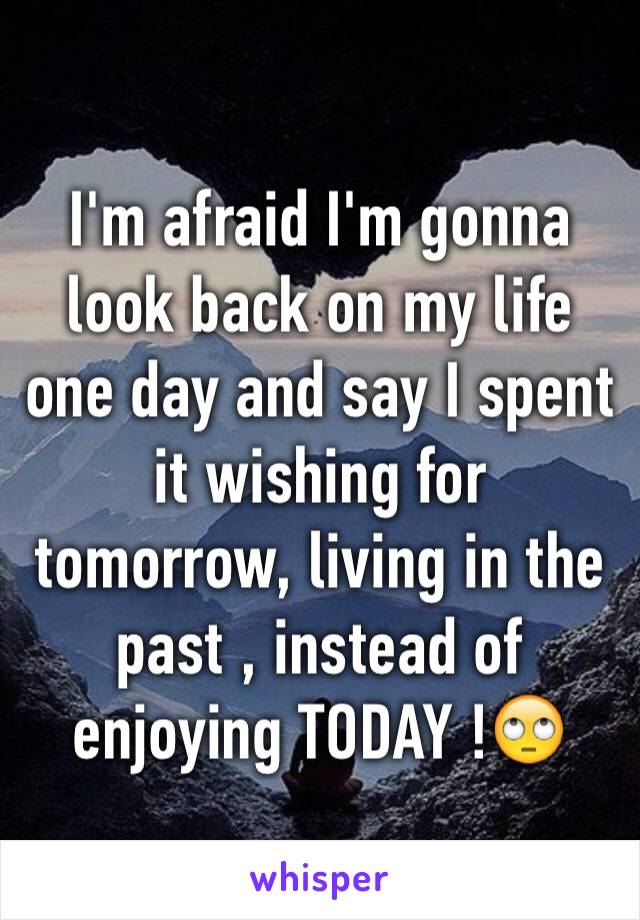 I'm afraid I'm gonna look back on my life one day and say I spent  it wishing for tomorrow, living in the past , instead of enjoying TODAY !🙄