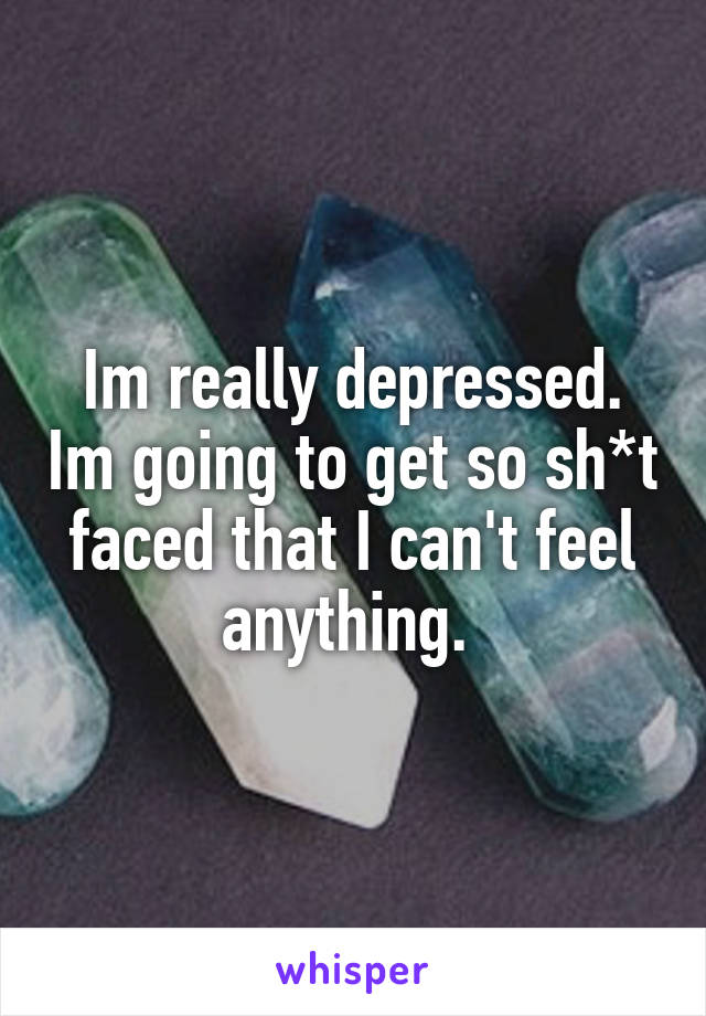 Im really depressed. Im going to get so sh*t faced that I can't feel anything. 