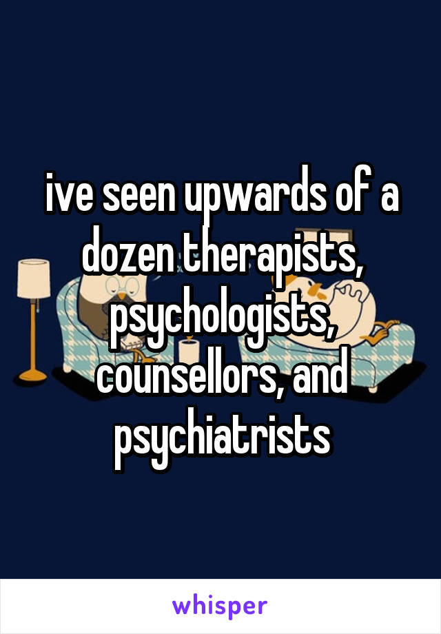 ive seen upwards of a dozen therapists, psychologists, counsellors, and psychiatrists