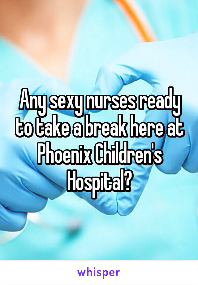 Any sexy nurses ready to take a break here at Phoenix Children's Hospital?