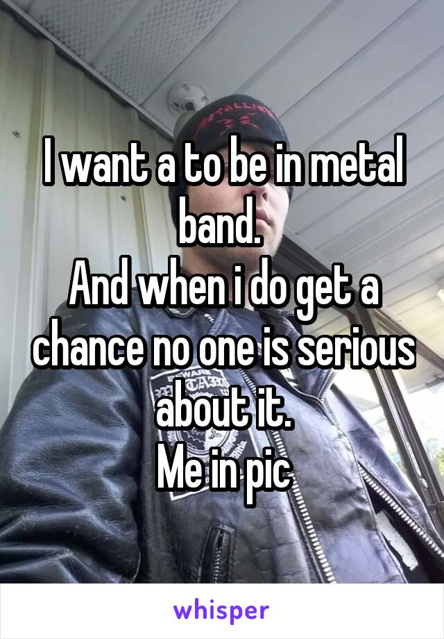 I want a to be in metal band. 
And when i do get a chance no one is serious about it.
Me in pic