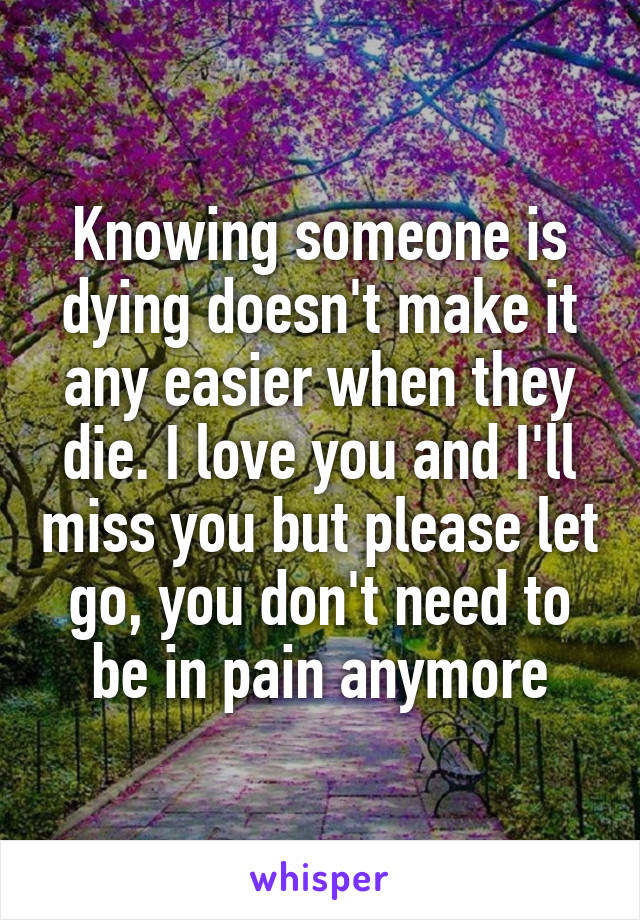 Knowing someone is dying doesn't make it any easier when they die. I love you and I'll miss you but please let go, you don't need to be in pain anymore