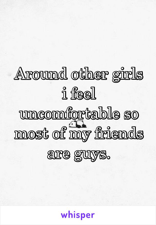 Around other girls i feel uncomfortable so most of my friends are guys.