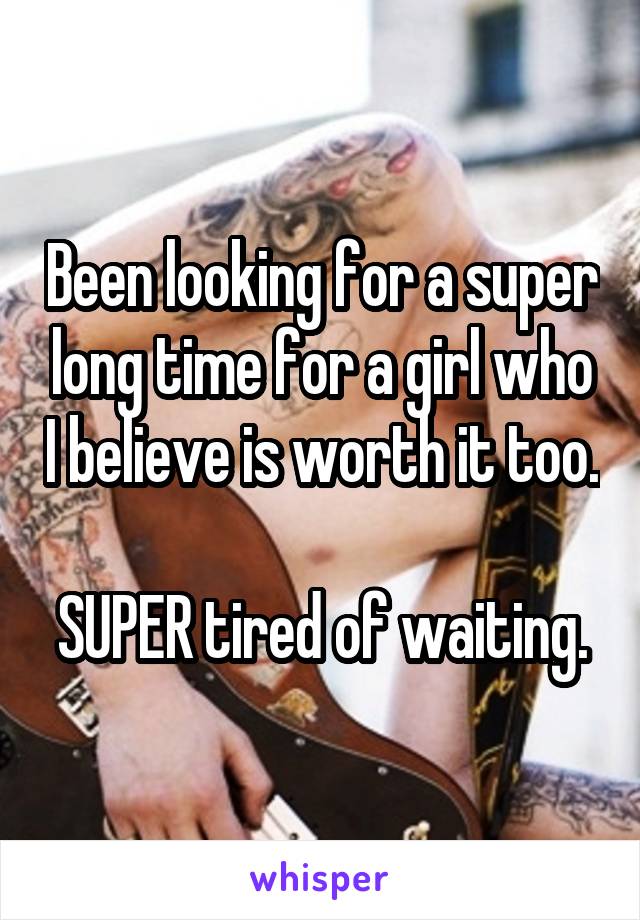 Been looking for a super long time for a girl who I believe is worth it too.  
SUPER tired of waiting.