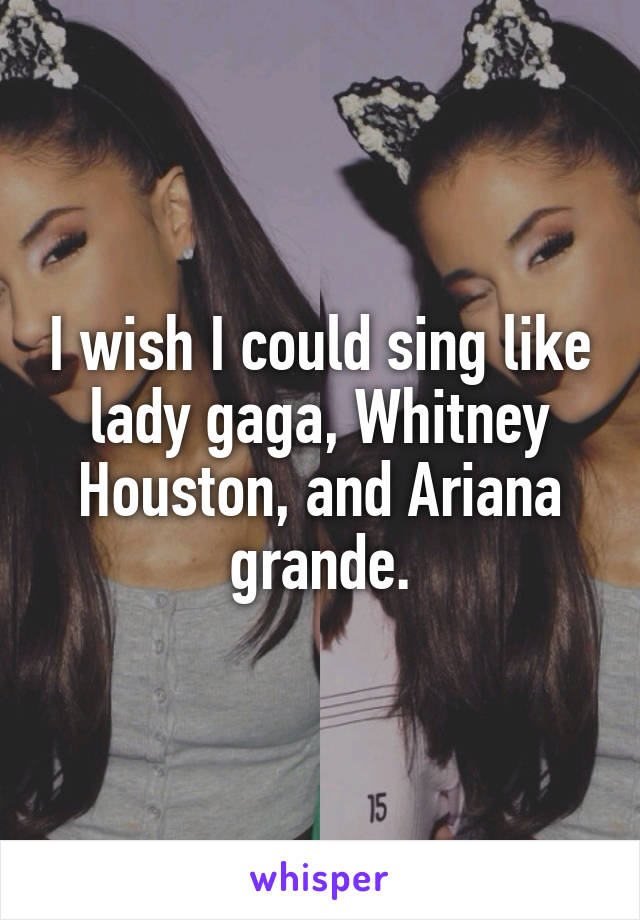 I wish I could sing like lady gaga, Whitney Houston, and Ariana grande.