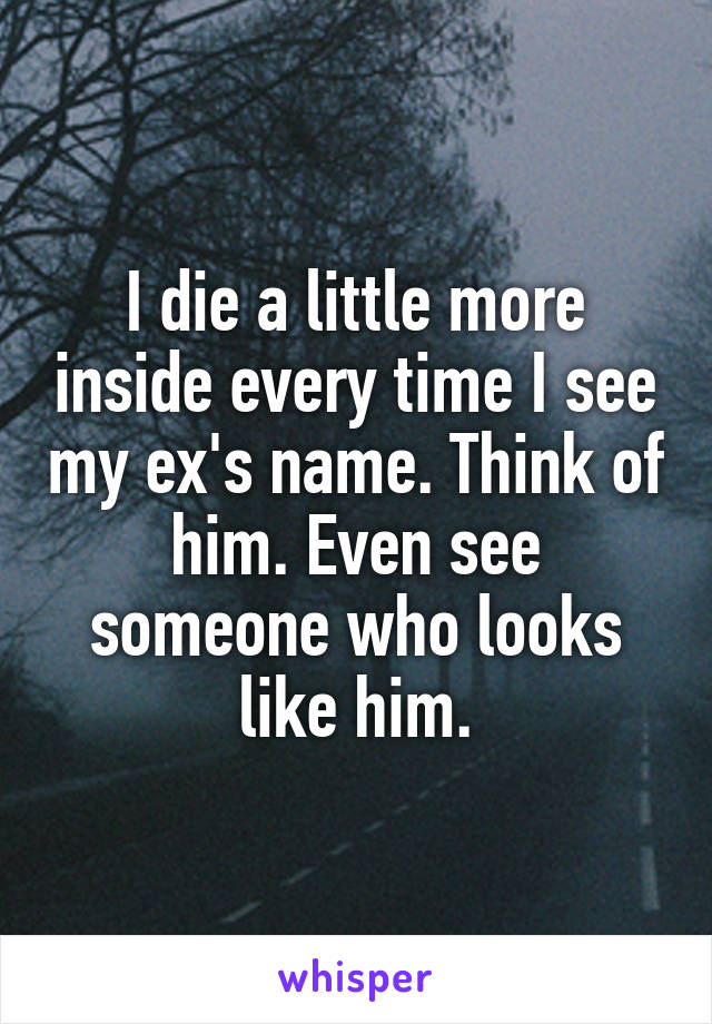 I die a little more inside every time I see my ex's name. Think of him. Even see someone who looks like him.