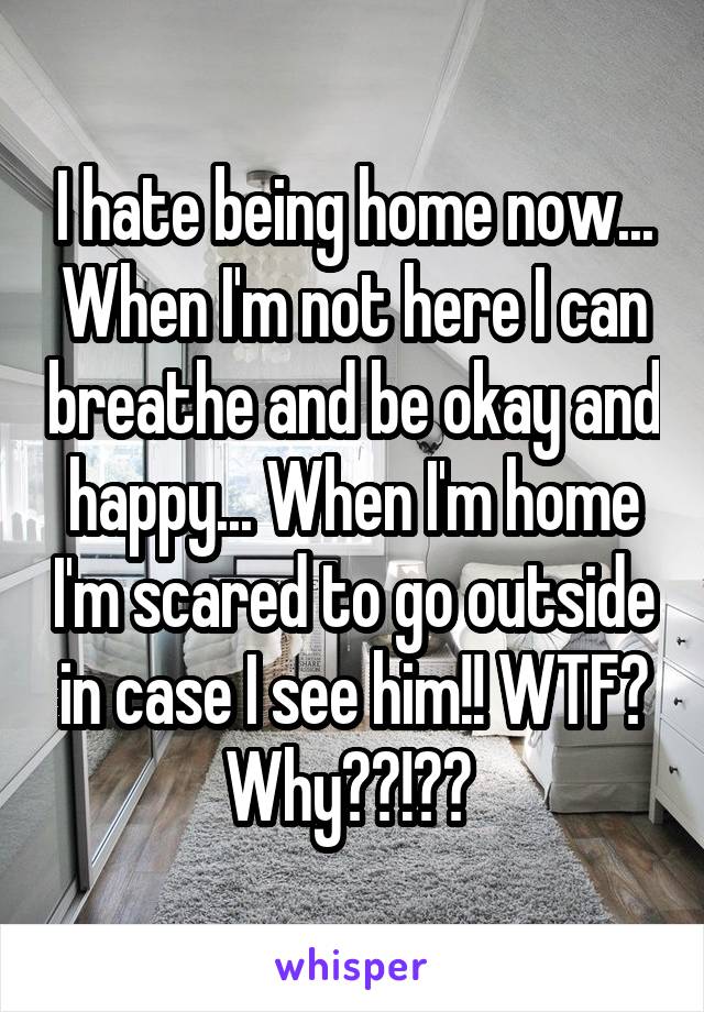 I hate being home now... When I'm not here I can breathe and be okay and happy... When I'm home I'm scared to go outside in case I see him!! WTF? Why??!?? 