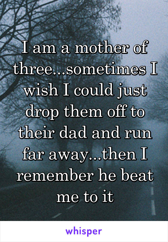 I am a mother of three...sometimes I wish I could just drop them off to their dad and run far away...then I remember he beat me to it