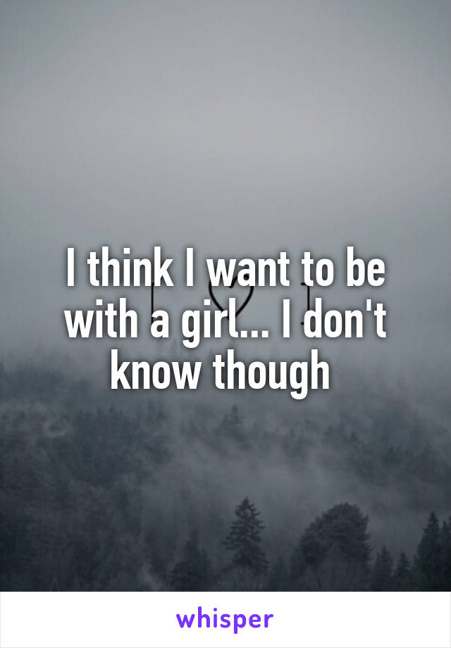 I think I want to be with a girl... I don't know though 