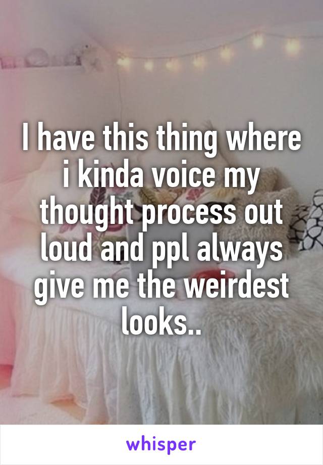 I have this thing where i kinda voice my thought process out loud and ppl always give me the weirdest looks..