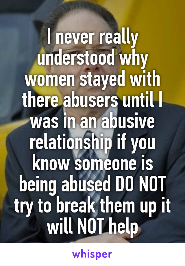 I never really understood why women stayed with there abusers until I was in an abusive relationship if you know someone is being abused DO NOT try to break them up it will NOT help